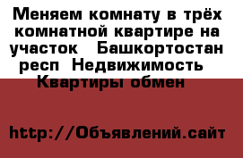 Меняем комнату в трёх комнатной квартире на участок - Башкортостан респ. Недвижимость » Квартиры обмен   